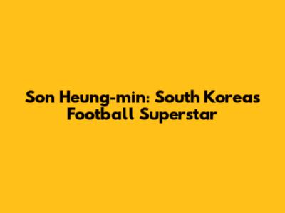 Son Heung-min: South Korea's Football Superstar