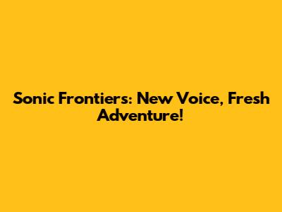 Sonic Frontiers: New Voice, Fresh Adventure!