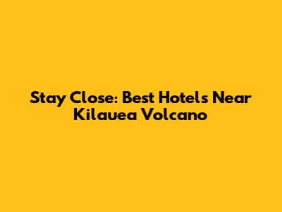 Stay Close: Best Hotels Near Kilauea Volcano