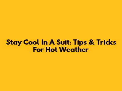 Stay Cool In A Suit: Tips & Tricks For Hot Weather