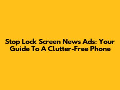 Stop Lock Screen News Ads: Your Guide To A Clutter-Free Phone