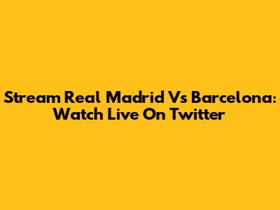 Stream Real Madrid Vs Barcelona: Watch Live On Twitter