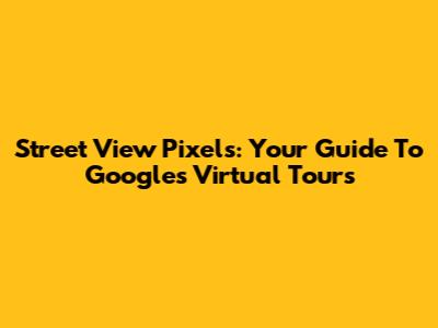 Street View Pixels: Your Guide To Google's Virtual Tours