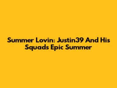 Summer Lovin': Justin39 And His Squad's Epic Summer