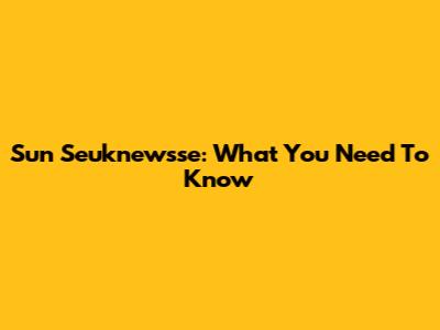 Sun Seuknewsse: What You Need To Know