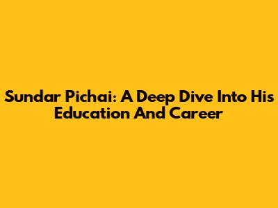 Sundar Pichai: A Deep Dive Into His Education And Career