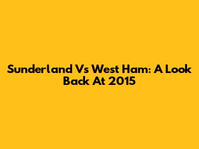 Sunderland Vs West Ham: A Look Back At 2015