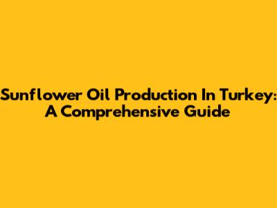Sunflower Oil Production In Turkey: A Comprehensive Guide