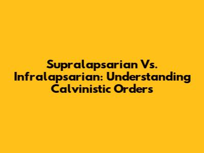 Supralapsarian Vs. Infralapsarian: Understanding Calvinistic Orders
