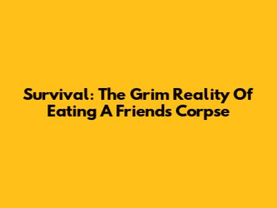 Survival: The Grim Reality Of Eating A Friend's Corpse