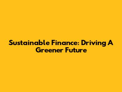 Sustainable Finance: Driving A Greener Future