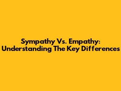 Sympathy Vs. Empathy: Understanding The Key Differences