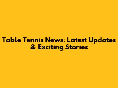 Table Tennis News: Latest Updates & Exciting Stories