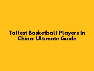 Tallest Basketball Players In China: Ultimate Guide
