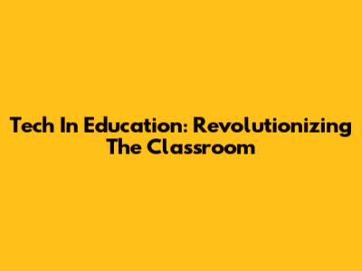 Tech In Education: Revolutionizing The Classroom