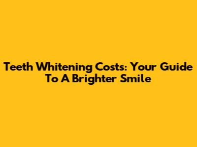 Teeth Whitening Costs: Your Guide To A Brighter Smile