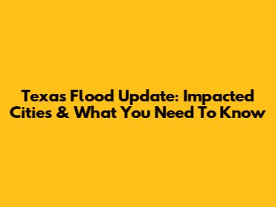 Texas Flood Update: Impacted Cities & What You Need To Know