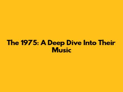 The 1975: A Deep Dive Into Their Music