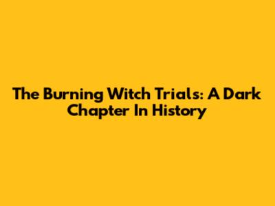 The Burning Witch Trials: A Dark Chapter In History