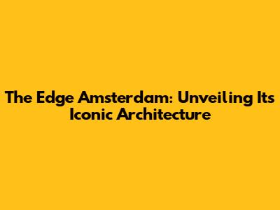 The Edge Amsterdam: Unveiling Its Iconic Architecture