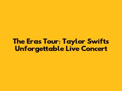 The Eras Tour: Taylor Swift's Unforgettable Live Concert