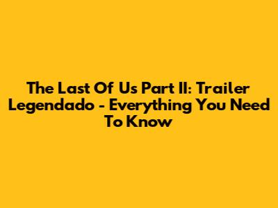 The Last Of Us Part II: Trailer Legendado - Everything You Need To Know