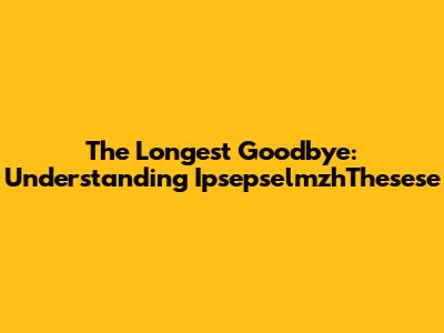 The Longest Goodbye: Understanding IpsepselmzhThesese
