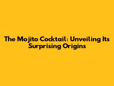 The Mojito Cocktail: Unveiling Its Surprising Origins