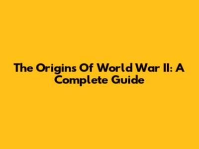 The Origins Of World War II: A Complete Guide