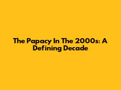 The Papacy In The 2000s: A Defining Decade