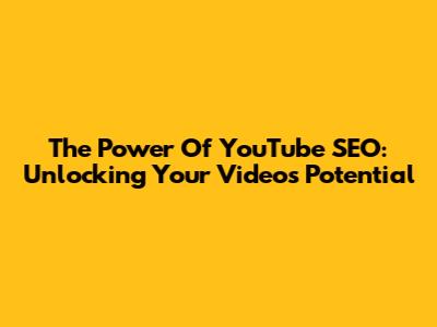 The Power Of YouTube SEO: Unlocking Your Video's Potential