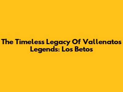 The Timeless Legacy Of Vallenato's Legends: Los Betos