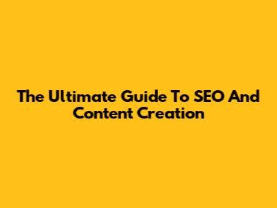 The Ultimate Guide To SEO And Content Creation