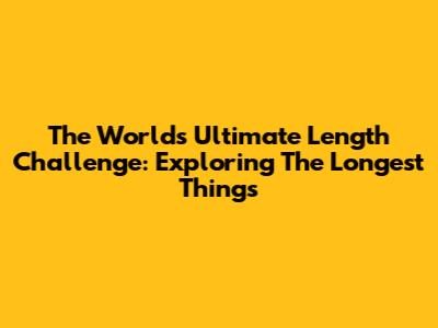The World's Ultimate Length Challenge: Exploring The Longest Things