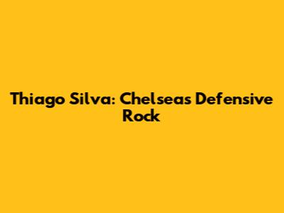 Thiago Silva: Chelsea's Defensive Rock