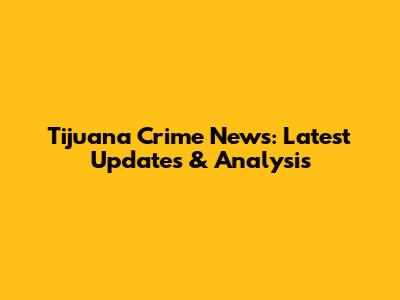Tijuana Crime News: Latest Updates & Analysis