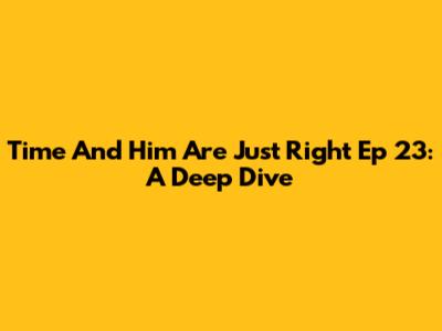 Time And Him Are Just Right Ep 23: A Deep Dive