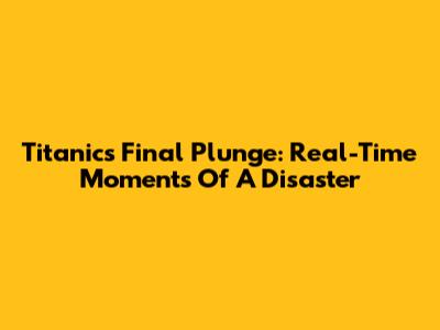 Titanic's Final Plunge: Real-Time Moments Of A Disaster