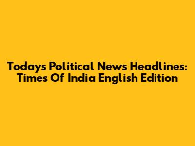 Today's Political News Headlines: Times Of India English Edition