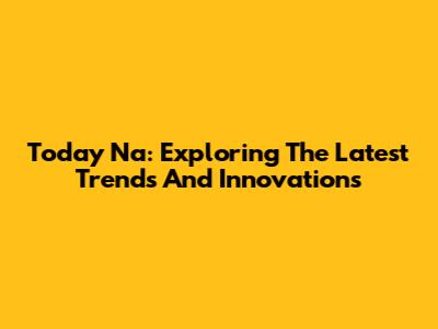 Today Na: Exploring The Latest Trends And Innovations