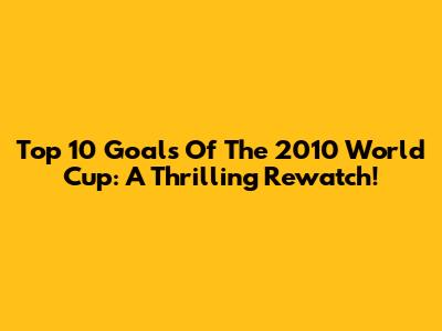 Top 10 Goals Of The 2010 World Cup: A Thrilling Rewatch!