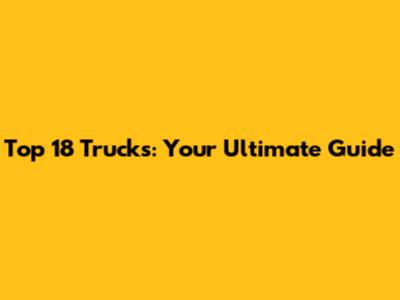 Top 18 Trucks: Your Ultimate Guide