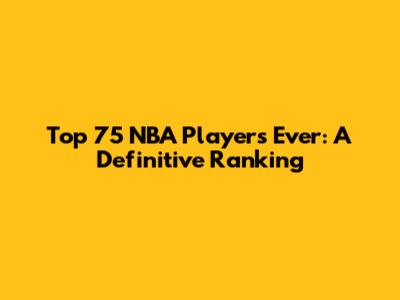 Top 75 NBA Players Ever: A Definitive Ranking