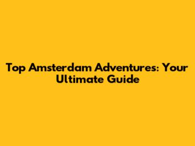 Top Amsterdam Adventures: Your Ultimate Guide