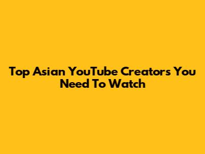 Top Asian YouTube Creators You Need To Watch