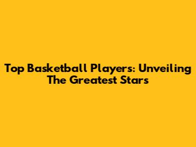 Top Basketball Players: Unveiling The Greatest Stars