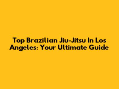Top Brazilian Jiu-Jitsu In Los Angeles: Your Ultimate Guide