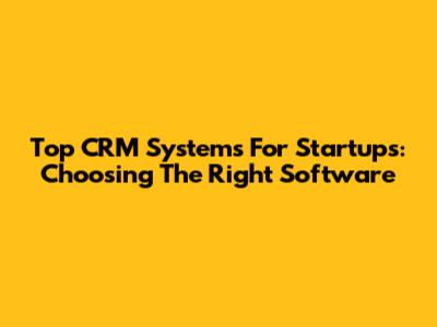 Top CRM Systems For Startups: Choosing The Right Software