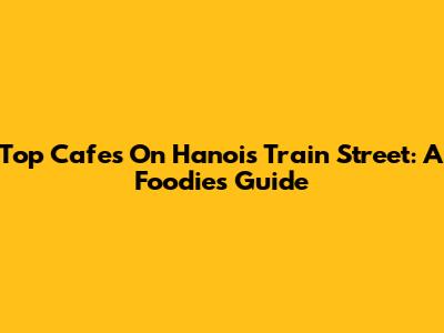 Top Cafes On Hanoi's Train Street: A Foodie's Guide
