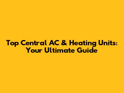 Top Central AC & Heating Units: Your Ultimate Guide